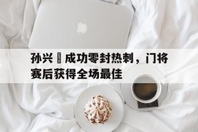 bet365官网登录网址链接-孙兴慜成功零封热刺，门将赛后获得全场最佳孙兴慜转会热刺多少钱-bet365官网登录网址链接